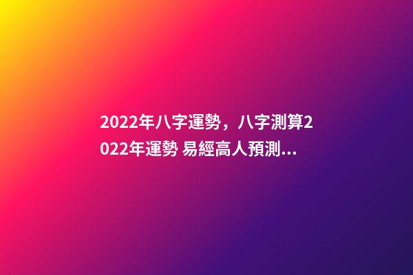 2022年八字運勢，八字測算2022年運勢 易經高人預測2022，周易八字測2022年運勢